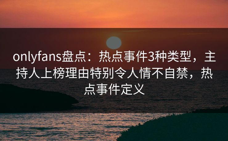 onlyfans盘点：热点事件3种类型，主持人上榜理由特别令人情不自禁，热点事件定义