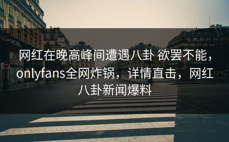 网红在晚高峰间遭遇八卦 欲罢不能，onlyfans全网炸锅，详情直击，网红八卦新闻爆料