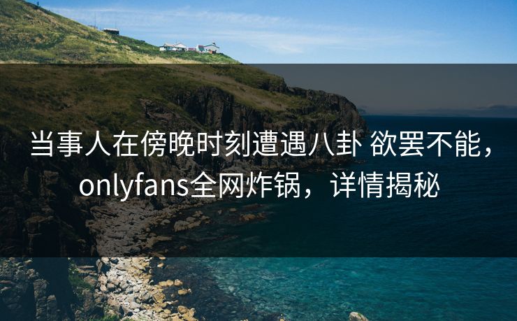 当事人在傍晚时刻遭遇八卦 欲罢不能，onlyfans全网炸锅，详情揭秘