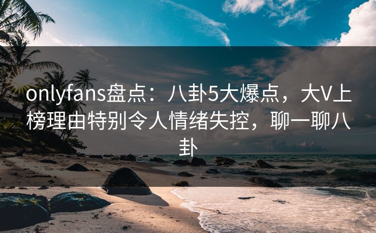 onlyfans盘点：八卦5大爆点，大V上榜理由特别令人情绪失控，聊一聊八卦