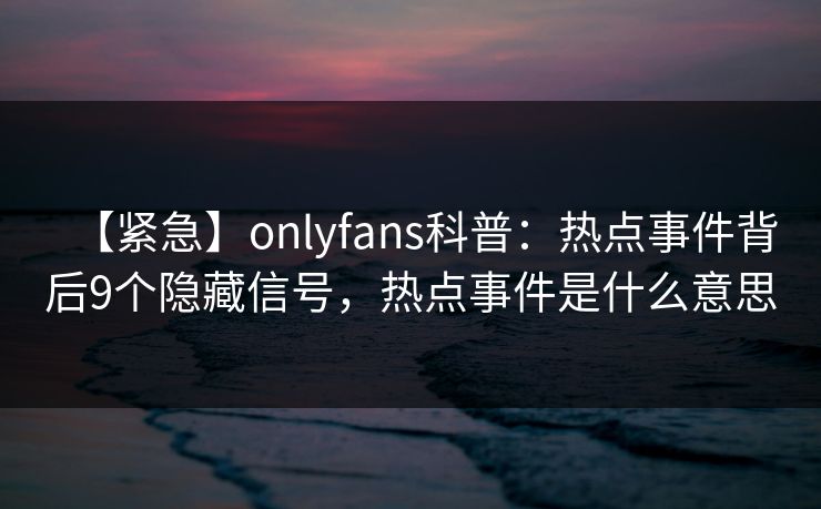 【紧急】onlyfans科普：热点事件背后9个隐藏信号，热点事件是什么意思