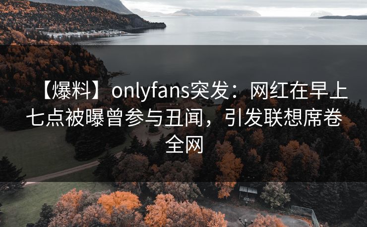 【爆料】onlyfans突发：网红在早上七点被曝曾参与丑闻，引发联想席卷全网