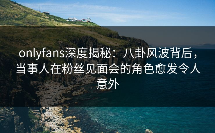 onlyfans深度揭秘：八卦风波背后，当事人在粉丝见面会的角色愈发令人意外