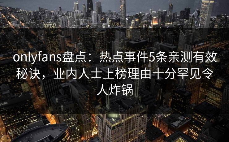 onlyfans盘点：热点事件5条亲测有效秘诀，业内人士上榜理由十分罕见令人炸锅