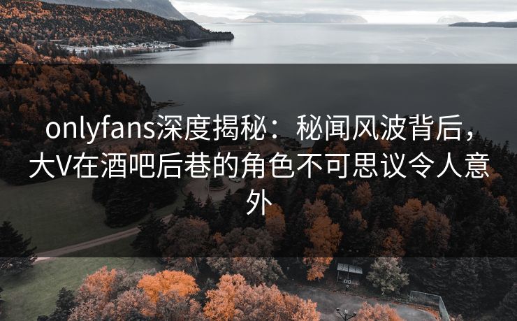 onlyfans深度揭秘：秘闻风波背后，大V在酒吧后巷的角色不可思议令人意外
