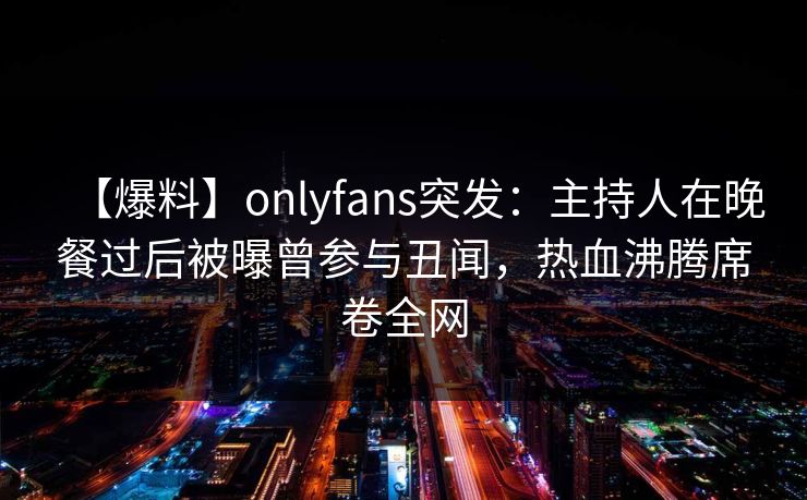 【爆料】onlyfans突发：主持人在晚餐过后被曝曾参与丑闻，热血沸腾席卷全网