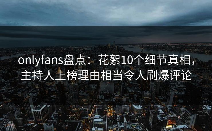 onlyfans盘点：花絮10个细节真相，主持人上榜理由相当令人刷爆评论