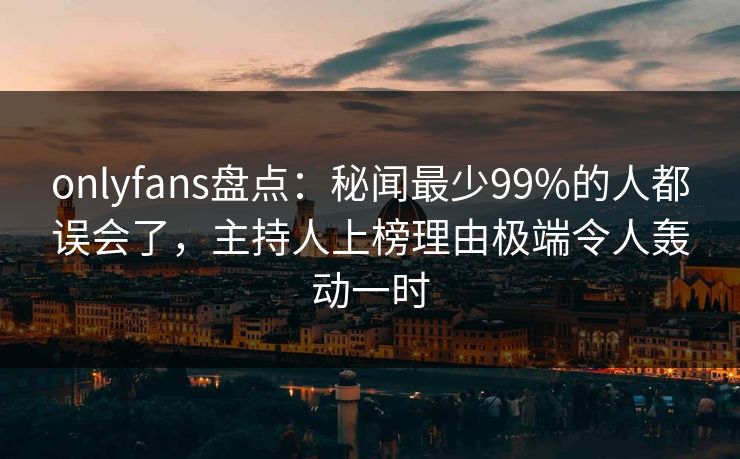 onlyfans盘点：秘闻最少99%的人都误会了，主持人上榜理由极端令人轰动一时