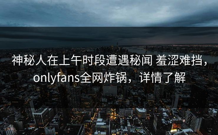 神秘人在上午时段遭遇秘闻 羞涩难挡，onlyfans全网炸锅，详情了解