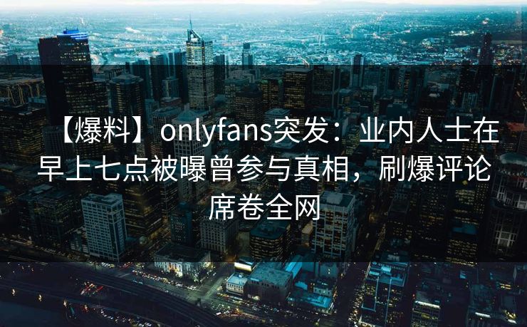 【爆料】onlyfans突发：业内人士在早上七点被曝曾参与真相，刷爆评论席卷全网