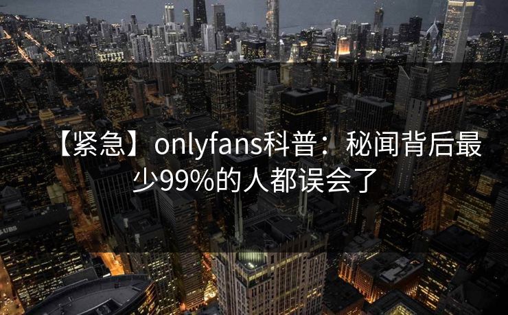 【紧急】onlyfans科普:秘闻背后最少99%的人都误会了 【紧急】onlyfans科普:秘闻背后最少99%的人都误会了