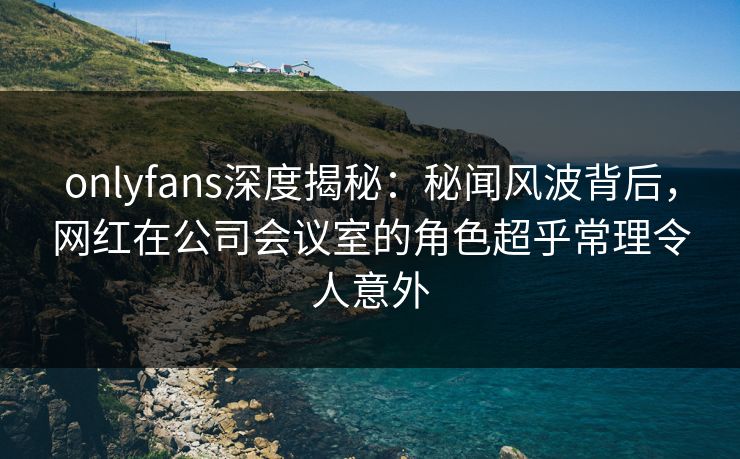 onlyfans深度揭秘:秘闻风波背后,网红在公司会议室的角色超乎常理令人意外 onlyfans深度揭秘:秘闻风波背后,网红在公司会议室的角色超乎常理令人意外