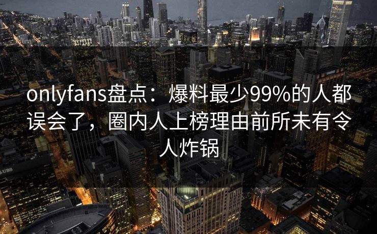 onlyfans盘点：爆料最少99%的人都误会了，圈内人上榜理由前所未有令人炸锅