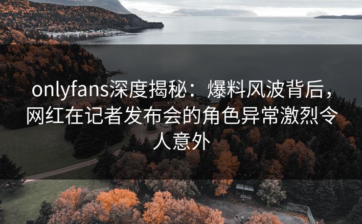 onlyfans深度揭秘:爆料风波背后,网红在记者发布会的角色异常激烈令人意外 onlyfans深度揭秘:爆料风波背后,网红在记者发布会的角色异常激烈令人意外