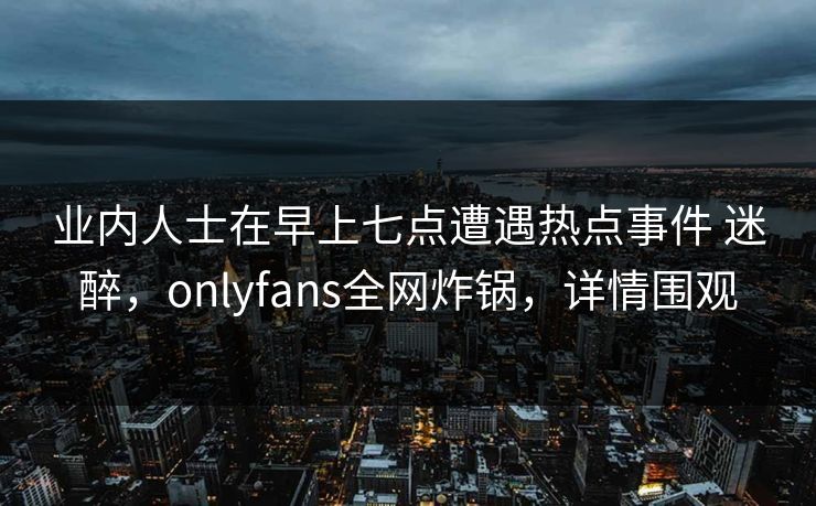 业内人士在早上七点遭遇热点事件 迷醉,onlyfans全网炸锅,详情围观 业内人士在早上七点遭遇热点事件 迷醉,onlyfans全网炸锅,详情围观