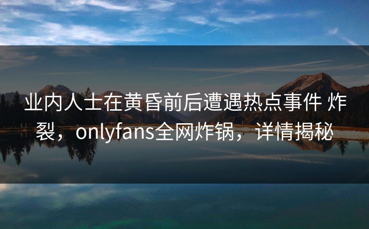 业内人士在黄昏前后遭遇热点事件 炸裂,onlyfans全网炸锅,详情揭秘 业内人士在黄昏前后遭遇热点事件 炸裂,onlyfans全网炸锅,详情揭秘