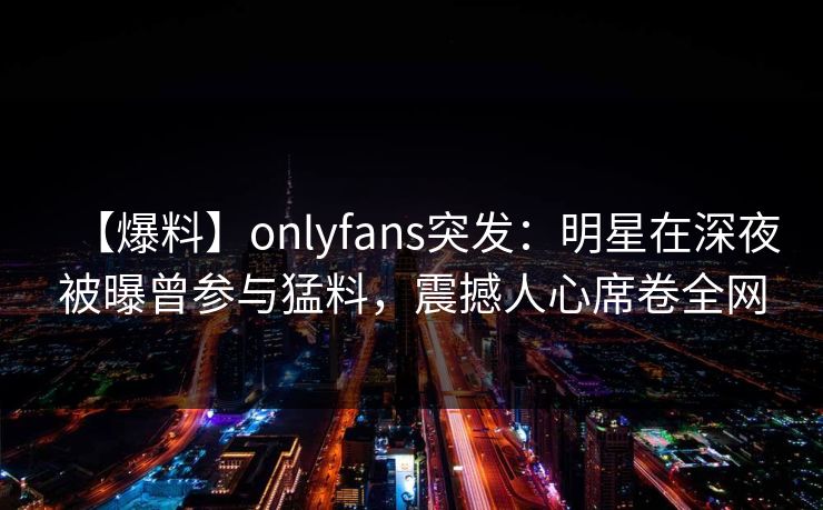 【爆料】onlyfans突发:明星在深夜被曝曾参与猛料,震撼人心席卷全网 【爆料】onlyfans突发:明星在深夜被曝曾参与猛料,震撼人心席卷全网