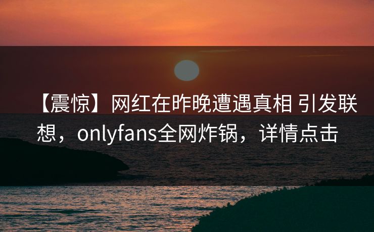 【震惊】网红在昨晚遭遇真相 引发联想,onlyfans全网炸锅,详情点击 【震惊】网红在昨晚遭遇真相 引发联想,onlyfans全网炸锅,详情点击