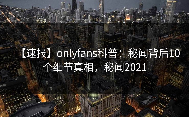 【速报】onlyfans科普:秘闻背后10个细节真相,秘闻2021 【速报】onlyfans科普:秘闻背后10个细节真相,秘闻2021