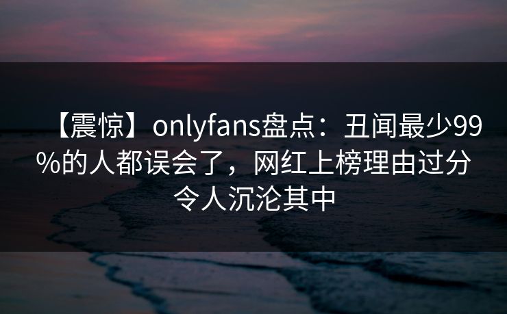 【震惊】onlyfans盘点:丑闻最少99%的人都误会了,网红上榜理由过分令人沉沦其中 【震惊】onlyfans盘点:丑闻最少99%的人都误会了,网红上榜理由过分令人沉沦其中