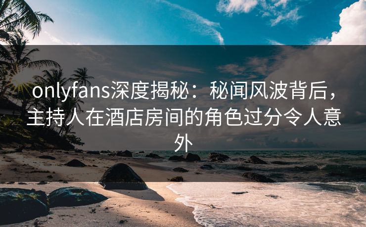 onlyfans深度揭秘:秘闻风波背后,主持人在酒店房间的角色过分令人意外 onlyfans深度揭秘:秘闻风波背后,主持人在酒店房间的角色过分令人意外