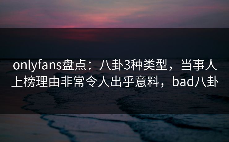 onlyfans盘点：八卦3种类型，当事人上榜理由非常令人出乎意料，bad八卦