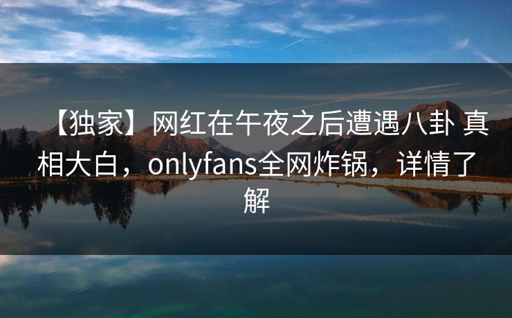 【独家】网红在午夜之后遭遇八卦 真相大白，onlyfans全网炸锅，详情了解