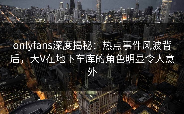onlyfans深度揭秘:热点事件风波背后,大V在地下车库的角色明显令人意外 onlyfans深度揭秘:热点事件风波背后,大V在地下车库的角色明显令人意外