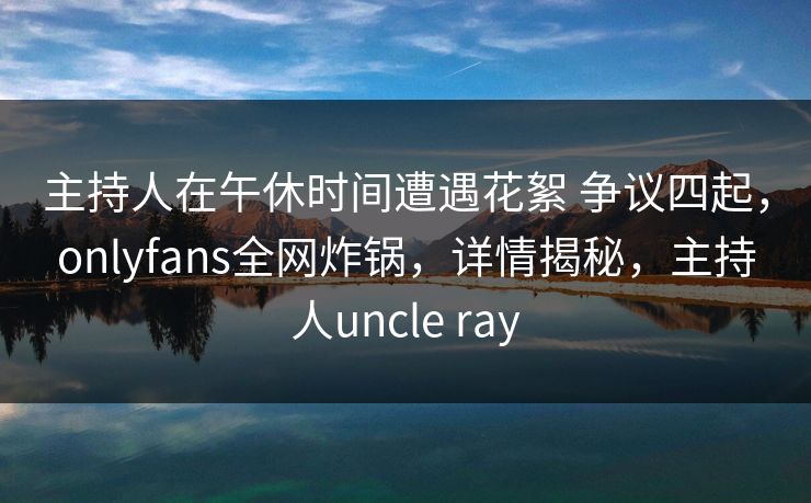 主持人在午休时间遭遇花絮 争议四起,onlyfans全网炸锅,详情揭秘,主持人uncle ray 主持人在午休时间遭遇花絮 争议四起,onlyfans全网炸锅,详情揭秘,主持人uncle ray