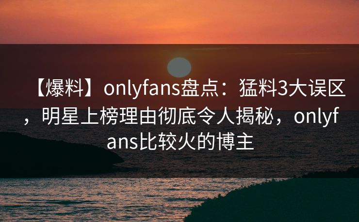 【爆料】onlyfans盘点:猛料3大误区,明星上榜理由彻底令人揭秘,onlyfans比较火的博主 【爆料】onlyfans盘点:猛料3大误区,明星上榜理由彻底令人揭秘,onlyfans比较火的博主