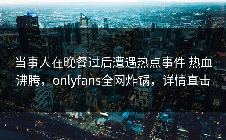 当事人在晚餐过后遭遇热点事件 热血沸腾,onlyfans全网炸锅,详情直击 当事人在晚餐过后遭遇热点事件 热血沸腾,onlyfans全网炸锅,详情直击