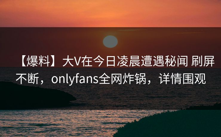 【爆料】大V在今日凌晨遭遇秘闻 刷屏不断,onlyfans全网炸锅,详情围观 【爆料】大V在今日凌晨遭遇秘闻 刷屏不断,onlyfans全网炸锅,详情围观