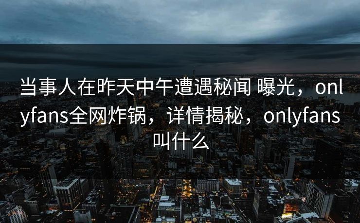 当事人在昨天中午遭遇秘闻 曝光,onlyfans全网炸锅,详情揭秘,onlyfans叫什么 当事人在昨天中午遭遇秘闻 曝光,onlyfans全网炸锅,详情揭秘,onlyfans叫什么