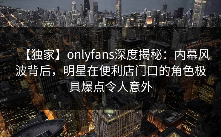 【独家】onlyfans深度揭秘:内幕风波背后,明星在便利店门口的角色极具爆点令人意外 【独家】onlyfans深度揭秘:内幕风波背后,明星在便利店门口的角色极具爆点令人意外