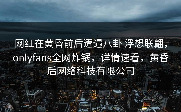 网红在黄昏前后遭遇八卦 浮想联翩,onlyfans全网炸锅,详情速看,黄昏后网络科技有限公司 网红在黄昏前后遭遇八卦 浮想联翩,onlyfans全网炸锅,详情速看,黄昏后网络科技有限公司