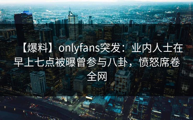 【爆料】onlyfans突发:业内人士在早上七点被曝曾参与八卦,愤怒席卷全网 【爆料】onlyfans突发:业内人士在早上七点被曝曾参与八卦,愤怒席卷全网