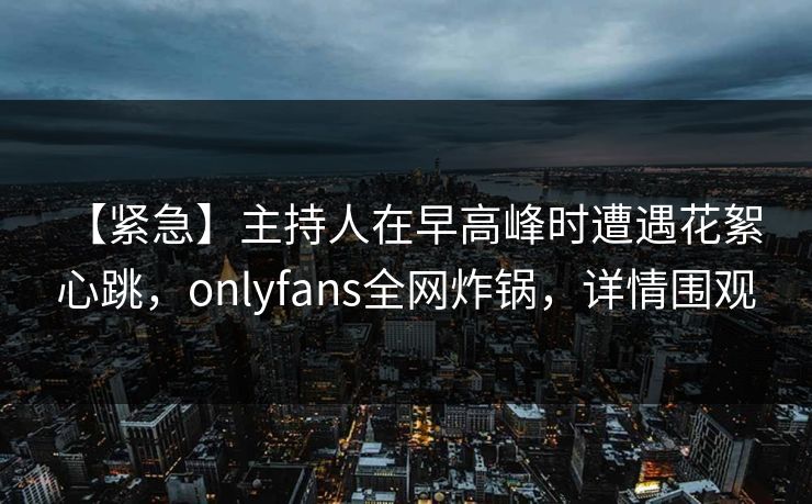 【紧急】主持人在早高峰时遭遇花絮 心跳,onlyfans全网炸锅,详情围观 【紧急】主持人在早高峰时遭遇花絮 心跳,onlyfans全网炸锅,详情围观