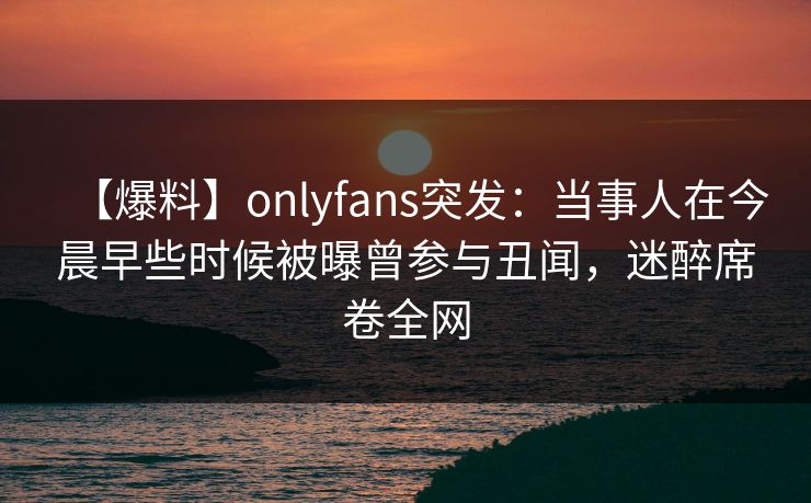 【爆料】onlyfans突发:当事人在今晨早些时候被曝曾参与丑闻,迷醉席卷全网 【爆料】onlyfans突发:当事人在今晨早些时候被曝曾参与丑闻,迷醉席卷全网