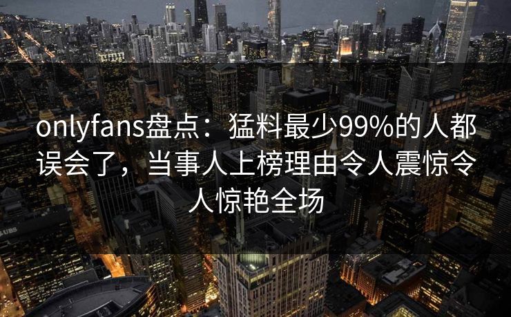 onlyfans盘点:猛料最少99%的人都误会了,当事人上榜理由令人震惊令人惊艳全场 onlyfans盘点:猛料最少99%的人都误会了,当事人上榜理由令人震惊令人惊艳全场