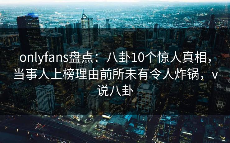 onlyfans盘点:八卦10个惊人真相,当事人上榜理由前所未有令人炸锅,v说八卦 onlyfans盘点:八卦10个惊人真相,当事人上榜理由前所未有令人炸锅,v说八卦