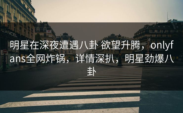 明星在深夜遭遇八卦 欲望升腾,onlyfans全网炸锅,详情深扒,明星劲爆八卦 明星在深夜遭遇八卦 欲望升腾,onlyfans全网炸锅,详情深扒,明星劲爆八卦