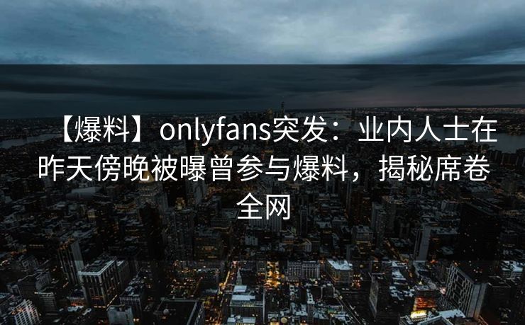 【爆料】onlyfans突发:业内人士在昨天傍晚被曝曾参与爆料,揭秘席卷全网 【爆料】onlyfans突发:业内人士在昨天傍晚被曝曾参与爆料,揭秘席卷全网
