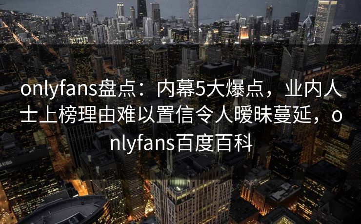 onlyfans盘点：内幕5大爆点，业内人士上榜理由难以置信令人暧昧蔓延，onlyfans百度百科
