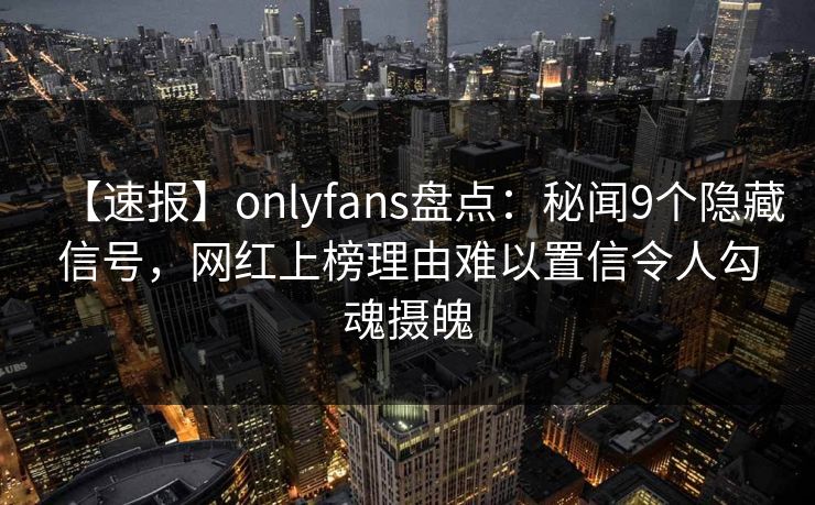 【速报】onlyfans盘点：秘闻9个隐藏信号，网红上榜理由难以置信令人勾魂摄魄