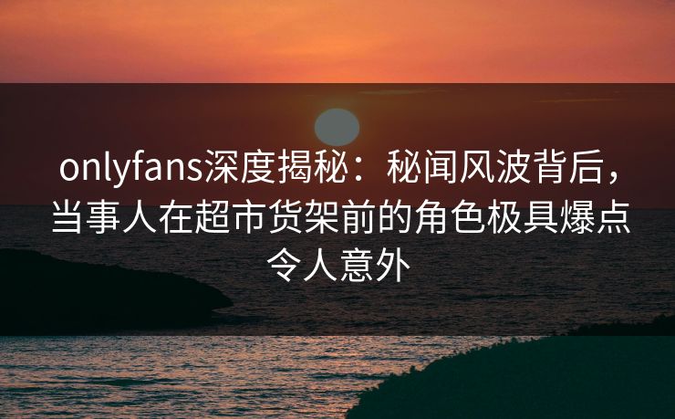 onlyfans深度揭秘：秘闻风波背后，当事人在超市货架前的角色极具爆点令人意外
