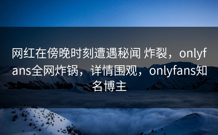 网红在傍晚时刻遭遇秘闻 炸裂，onlyfans全网炸锅，详情围观，onlyfans知名博主