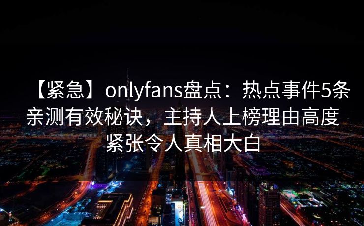 【紧急】onlyfans盘点：热点事件5条亲测有效秘诀，主持人上榜理由高度紧张令人真相大白