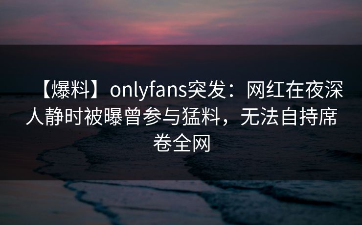【爆料】onlyfans突发:网红在夜深人静时被曝曾参与猛料,无法自持席卷全网 【爆料】onlyfans突发:网红在夜深人静时被曝曾参与猛料,无法自持席卷全网
