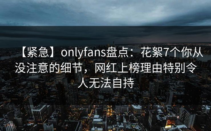 【紧急】onlyfans盘点：花絮7个你从没注意的细节，网红上榜理由特别令人无法自持