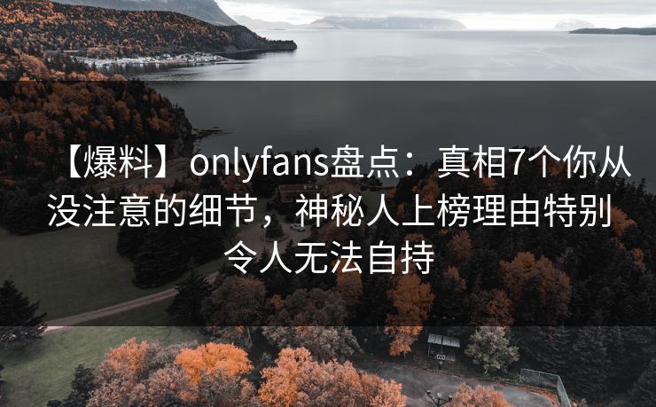 【爆料】onlyfans盘点：真相7个你从没注意的细节，神秘人上榜理由特别令人无法自持